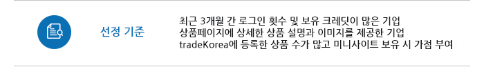 선정 기준 최근 3개월 간 로그인 횟수 및 보유 크레딧이 많은 기업 
상품페이지에 상세한 상품 설명과 이미지를 제공한 기업tradeKorea에 등록한 상품 수가 많고 미니사이트 보유 시 가점 부여