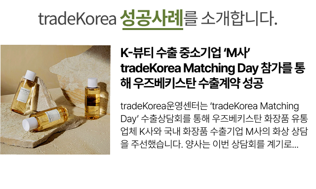 
                                                        K-뷰티 수출 중소기업 ‘M사’ tradeKorea Matching Day 참가를 통해 우즈베키스탄 수출계약 성공
                                                        tradeKorea운영센터는 ‘tradeKorea Matching Day’ 수출상담회를 통해 우즈베키스탄 화장품 유통업체 K사와
                                                        국내 화장품 수출기업 M사의 화상 상담을 주선했습니다. 양사는 이번 상담회를 계기로...
                                                        