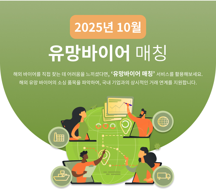 
                                                    2025년 10월 유망바이어 매칭
                                                    해외 바이어를 직접 찾는 데 어려움을 느끼셨다면, ‘유망바이어 매칭’ 서비스를 활용해보세요.
                                                    해외 유망 바이어의 소싱 품목을 파악하여, 국내 기업과의 상시적인 거래 연계를 지원합니다.
                                                    
