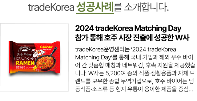 2024 tradeKorea Matching Day 참가 통해 호주 시장 진출에 성공한 W사
                    tradeKorea운영센터는 ‘2024 tradeKorea Matching Day’를 통해 국내 기업과 해외 우수 바이어 간 맞춤형 매칭과 네트워킹, 후속 지원을 제공했습니다. W사는 5,200여 종의 식품·생활용품과 자체 브랜드를 보유한 종합 무역기업으로, 호주 바이어는 냉동식품·소스류 등 현지 유통이 용이한 제품을 중심으로 상담을 진행했습니다. 운영센터는...