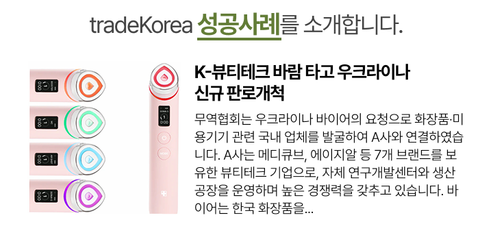 
                                                            K-뷰티테크 바람 타고 우크라이나 신규 판로개척
                                                            무역협회는 우크라이나 바이어의 요청으로 화장품·미용기기 관련 국내 업체를 발굴하여 A사와 연결하였습니다. A사는 메디큐브, 에이지알 등 7개 브랜드를 보유한 뷰티테크 기업으로, 자체 연구개발센터와 생산공장을 운영하며 높은 경쟁력을 갖추고 있습니다. 바이어는 한국 화장품을...