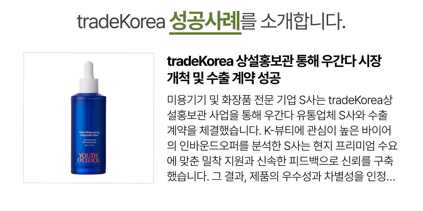 tradeKorea 상설홍보관 통해 우간다 시장 개척 및 수출 계약 성공
                        미용기기 및 화장품 전문 기업 S사는 tradeKorea상설홍보관 사업을 통해 우간다 유통업체 S사와 수출 계약을 체결했습니다. K-뷰티에 관심이 높은 바이어의 인바운드오퍼를 분석한 S사는 현지 프리미엄 수요에 맞춘 밀착 지원과 신속한 피드백으로 신뢰를 구축했습니다. 그 결과, 제품의 우수성과 차별성을 인정받아 아프리카 신흥 시장 개척이라는 성과를 거두었습니다.