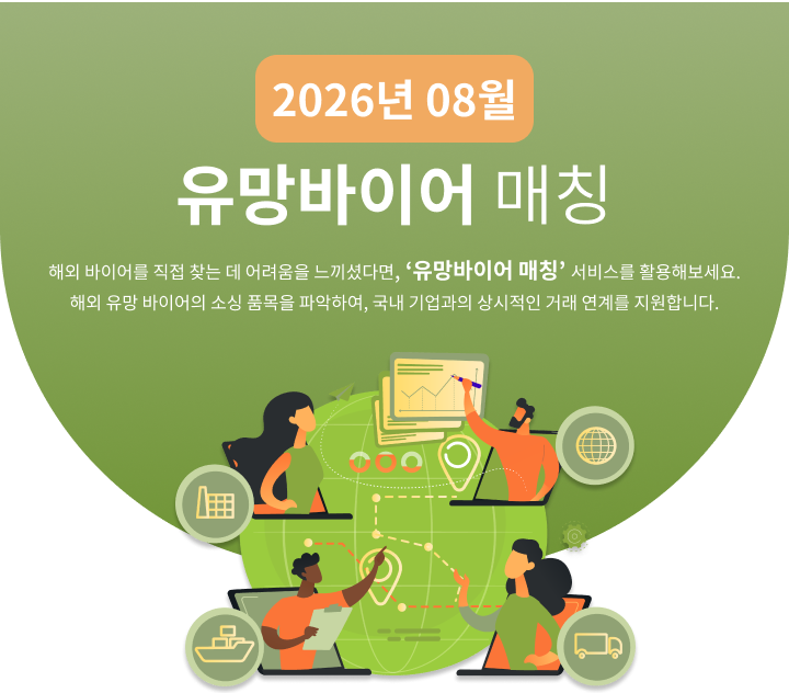 
                                                    2026년 8월 유망바이어 매칭
                                                    해외 바이어를 직접 찾는 데 어려움을 느끼셨다면, ‘유망바이어 매칭’ 서비스를 활용해보세요.
                                                    해외 유망 바이어의 소싱 품목을 파악하여, 국내 기업과의 상시적인 거래 연계를 지원합니다.
                                                    