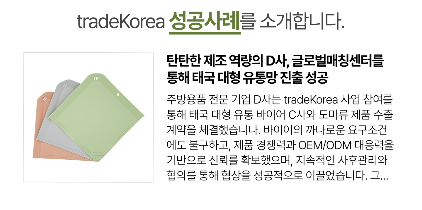 탄탄한 제조 역량의 D사, 글로벌매칭센터를 통해 태국 대형 유통망 진출 성공
                        주방용품 전문 기업 D사는 tradeKorea 사업 참여를 통해 태국 대형 유통 바이어 C사와 도마류 제품 수출 계약을 체결했습니다. 바이어의 까다로운 요구조건에도 불구하고, 제품 경쟁력과 OEM/ODM 대응력을 기반으로 신뢰를 확보했으며, 지속적인 사후관리와 협의를 통해 협상을 성공적으로 이끌었습니다. 그 결과, 초도 수출 계약 체결 및 선적 완료라는 성과를 거두며 아시아 시장 진출의 발판을 마련했습니다. tradeKorea는 앞으로도 국내 우수 제조사의 글로벌 유통망 진출과 거래 확대를 적극 지원할 예정입니다.