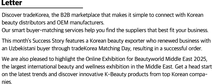 Discover tradeKorea, the B2B marketplace that makes it simple to connect with Korean beauty distributors and OEM manufacturers.                    Our smart buyer-matching services help you find the suppliers that best fit your business.                    This month’s Success Story features a Korean beauty exporter who renewed business with an Uzbekistani buyer through tradeKorea Matching Day, resulting in a successful order.                    We are also pleased to highlight the Online Exhibition for Beautyworld Middle East 2025, the largest international beauty and wellness exhibition in the Middle East. Get a head start on the latest trends and discover innovative K-Beauty products from top Korean companies.