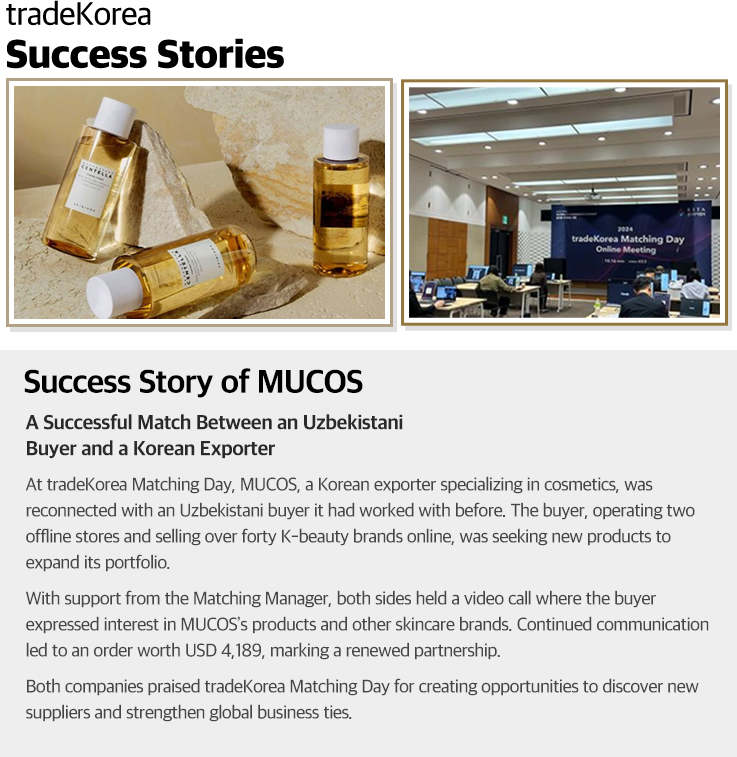                     Success Story of MUCOS                    A Successful Match Between an Uzbekistani Buyer and a Korean Exporter                    At tradeKorea Matching Day, MUCOS, a Korean exporter specializing in cosmetics, was reconnected with an Uzbekistani buyer it had worked with before. The buyer, operating two offline stores and selling over forty K-beauty brands online, was seeking new products to expand its portfolio.                    With support from the Matching Manager, both sides held a video call where the buyer expressed interest in MUCOS’s products and other skincare brands. Continued communication led to an order worth USD 4,189, marking a renewed partnership.                    Both companies praised tradeKorea Matching Day for creating opportunities to discover new suppliers and strengthen global business ties.