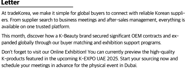 At tradeKorea, we make it simple for global buyers to connect with reliable Korean suppliers. From supplier search to business meetings and after-sales management, everything is available on one trusted platform.                    This month, discover how a K-Beauty brand secured significant OEM contracts and expanded globally through our buyer matching and exhibition support programs.                    Don't forget to visit our Online Exhibition! You can currently preview the high-quality K-products featured in the upcoming K-EXPO UAE 2025. Start your sourcing now and schedule your meetings in advance for the physical event in Dubai.                    