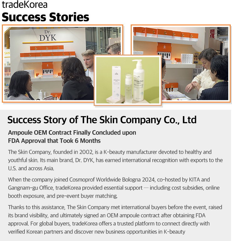 
                    Success Story of The Skin Company Co., Ltd                    Ampule OEM Contract Finally Concluded upon FDA Approval that Took 6 Months                    The Skin Company, founded in 2002, is a K-beauty manufacturer devoted to healthy and youthful skin. Its main brand, Dr. DYK, has earned international recognition with exports to the U.S. and across Asia.                    When the company joined Cosmoprof Worldwide Bologna 2024, co-hosted by KITA and Gangnam-gu Office, tradeKorea provided essential support — including cost subsidies, online booth exposure, and pre-event buyer matching.                    Thanks to this assistance, The Skin Company met international buyers before the event, raised its brand visibility, and ultimately signed an OEM ampoule contract after obtaining FDA approval. For global buyers, tradeKorea offers a trusted platform to connect directly with verified Korean partners and discover new business opportunities in K-beauty