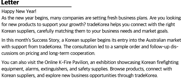 Happy New Year!                        As the new year begins, many companies are setting fresh business plans. Are you looking for new products to support your growth? tradeKorea helps you find the right Korean suppliers, carefully matching them to your business needs and market goals.                        In this month’s Success Story, a Korean supplier begins its entry into the Australian market with support from tradeKorea. The consultation led to a sample order and follow-up talks on pricing and long-term cooperation.                        You can also visit the Online K-Fire Pavilion, an exhibition showcasing Korean firefighting equipment, alarms, extinguishers, and safety supplies. Browse products, connect with Korean suppliers, and explore new business opportunities through tradeKorea.