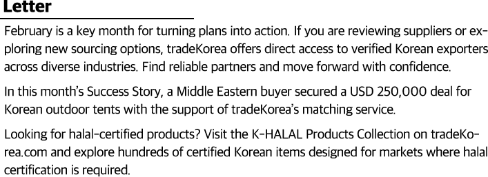 February is a key month for turning plans into action. If you are reviewing suppliers or exploring new sourcing options, tradeKorea offers direct access to verified Korean exporters across diverse industries. Find reliable partners and move forward with confidence.In this month’s Success Story, a Middle Eastern buyer secured a USD 250,000 deal for Korean outdoor tents with the support of tradeKorea’s matching service. Looking for halal-certified products? Visit the K-HALAL Products Collection on tradeKorea.com and explore hundreds of certified Korean items designed for markets where halal certification is required.