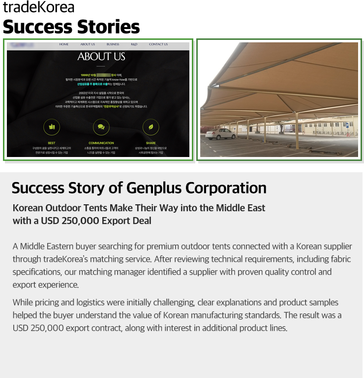 Success Story of Genplus Corporation Korean Outdoor Tents Make Their Way into the Middle East with a USD 250,000 Export Deal A Middle Eastern buyer searching for premium outdoor tents connected with a Korean supplier through tradeKorea’s matching service. After reviewing technical requirements, including fabric specifications, our matching manager identified a supplier with proven quality control and export experience. While pricing and logistics were initially challenging, clear explanations and product samples helped the buyer understand the value of Korean manufacturing standards. The result was a USD 250,000 export contract, along with interest in additional product lines.
