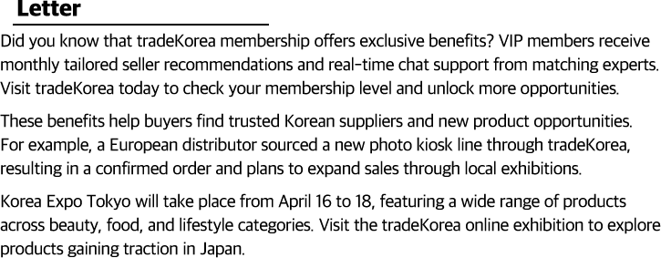 Did you know that tradeKorea membership offers exclusive benefits? VIP members receive monthly tailored seller recommendations and real-time chat support from matching experts. Visit tradeKorea today to check your membership level and unlock more opportunities.These benefits help buyers find trusted Korean suppliers and new product opportunities. For example, a European distributor sourced a new photo kiosk line through tradeKorea, leading to a confirmed order and plans to expand sales through local exhibitions.Korea Expo Tokyo will take place from April 16 to 18, featuring a wide range of products across beauty, food, and lifestyle categories. Visit the tradeKorea online exhibition to explore products gaining traction in Japan.