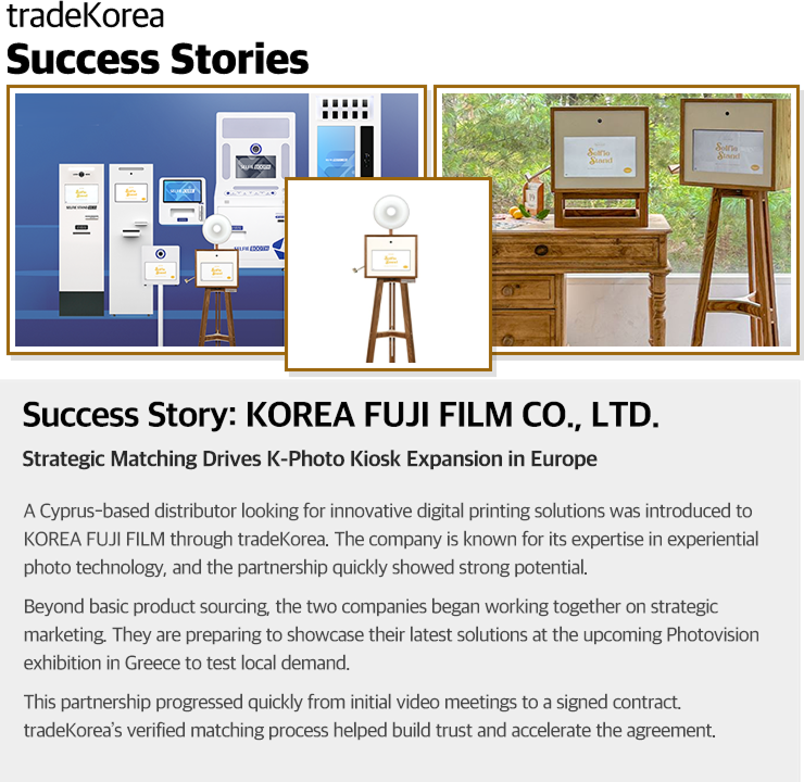 Success Story of PRISM Co., Ltd. Strategic Matching Drives K-Photo Kiosk Expansion in Europe A Cyprus-based distributor looking for innovative digital printing solutions was introduced to KOREA FUJI FILM through tradeKorea. The company is known for its expertise in experiential photo technology, and the match quickly showed strong potential. Beyond simple product sourcing, the two companies began working together on strategic marketing. They are preparing to showcase their latest solutions at the upcoming Photovision exhibition in Greece to test local demand. This partnership progressed quickly from initial video meetings to a signed contract. tradeKorea’s verified matching process helped build trust and accelerate the deal.
