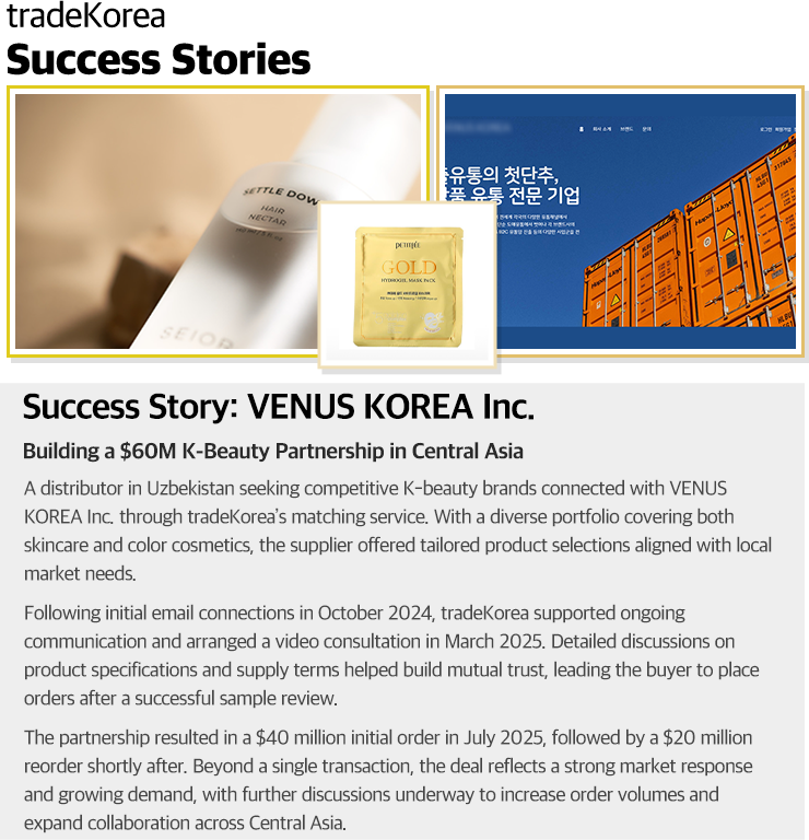                     Success Story: VENUS KOREA Inc.                    Building a $60M K-Beauty Partnership in Central Asia                    A distributor in Uzbekistan seeking competitive K-beauty brands connected with VENUS KOREA Inc. through tradeKorea’s matching service. With a diverse portfolio covering both skincare and color cosmetics, the supplier offered tailored product selections aligned with local market needs.                    Following initial email connections in October 2024, tradeKorea supported ongoing communication and arranged a video consultation in March 2025. Detailed discussions on product specifications and supply terms helped build mutual trust, leading the buyer to place orders after a successful sample review.                    The partnership resulted in a $40 million initial order in July 2025, followed by a $20 million reorder shortly after. Beyond a single transaction, the deal reflects a strong market response and growing demand, with further discussions underway to increase order volumes and expand collaboration across Central Asia.                