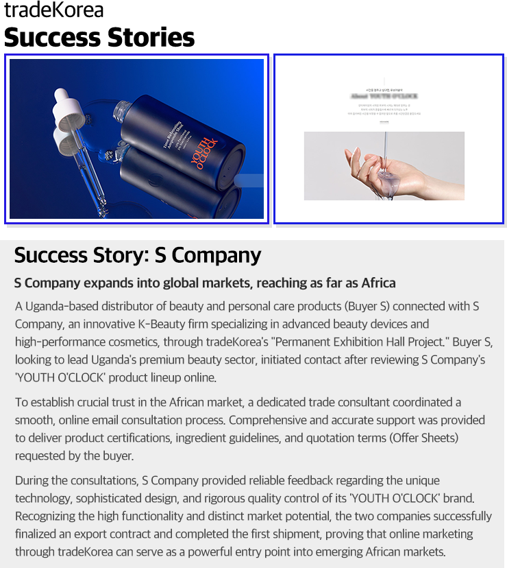 Success Story: S CompanyS Company expands into global markets, reaching as far as AfricaA Uganda-based distributor of beauty and personal care products (Buyer S) connected with S Company, an innovative K-Beauty firm specializing in advanced beauty devices and high-performance cosmetics, through tradeKorea's 'Permanent Exhibition Hall Project.' Buyer S, looking to lead Uganda's premium beauty sector, initiated contact after reviewing S Company's 'YOUTH O'CLOCK' product lineup online.To establish crucial trust in the African market, a dedicated trade consultant coordinated a smooth, online email consultation process. Comprehensive and accurate support was provided to deliver product certifications, ingredient guidelines, and quotation terms (Offer Sheets) requested by the buyer.During the consultations, S Company provided reliable feedback regarding the unique technology, sophisticated design, and rigorous quality control of its 'YOUTH O'CLOCK' brand. Recognizing the high functionality and distinct market potential, the two companies successfully finalized an export contract and completed the first shipment, proving that online marketing through tradeKorea can serve as a powerful entry point into emerging African markets.