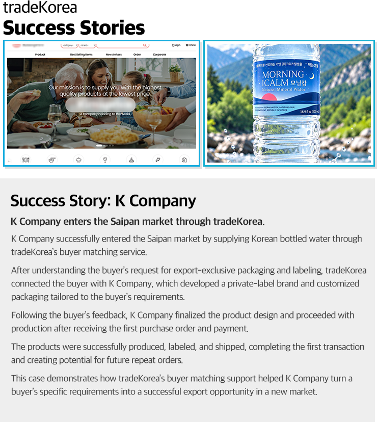 Success Story: K CompanyK Company enters the Saipan market through tradeKorea.K Company successfully entered the Saipan market by supplying Korean bottled water through tradeKorea’s buyer matching service.After understanding the buyer’s request for export-exclusive packaging and labeling, tradeKorea connected the buyer with K Company, which developed a private-label brand and customized packaging tailored to the buyer’s requirements.Following the buyer’s feedback, K Company finalized the product design and proceeded with production after receiving the first purchase order and payment.The products were successfully produced, labeled, and shipped, completing the first transaction and creating potential for future repeat orders.This case demonstrates how tradeKorea’s buyer matching support helped K Company turn a buyer’s specific requirements into a successful export opportunity in a new market.