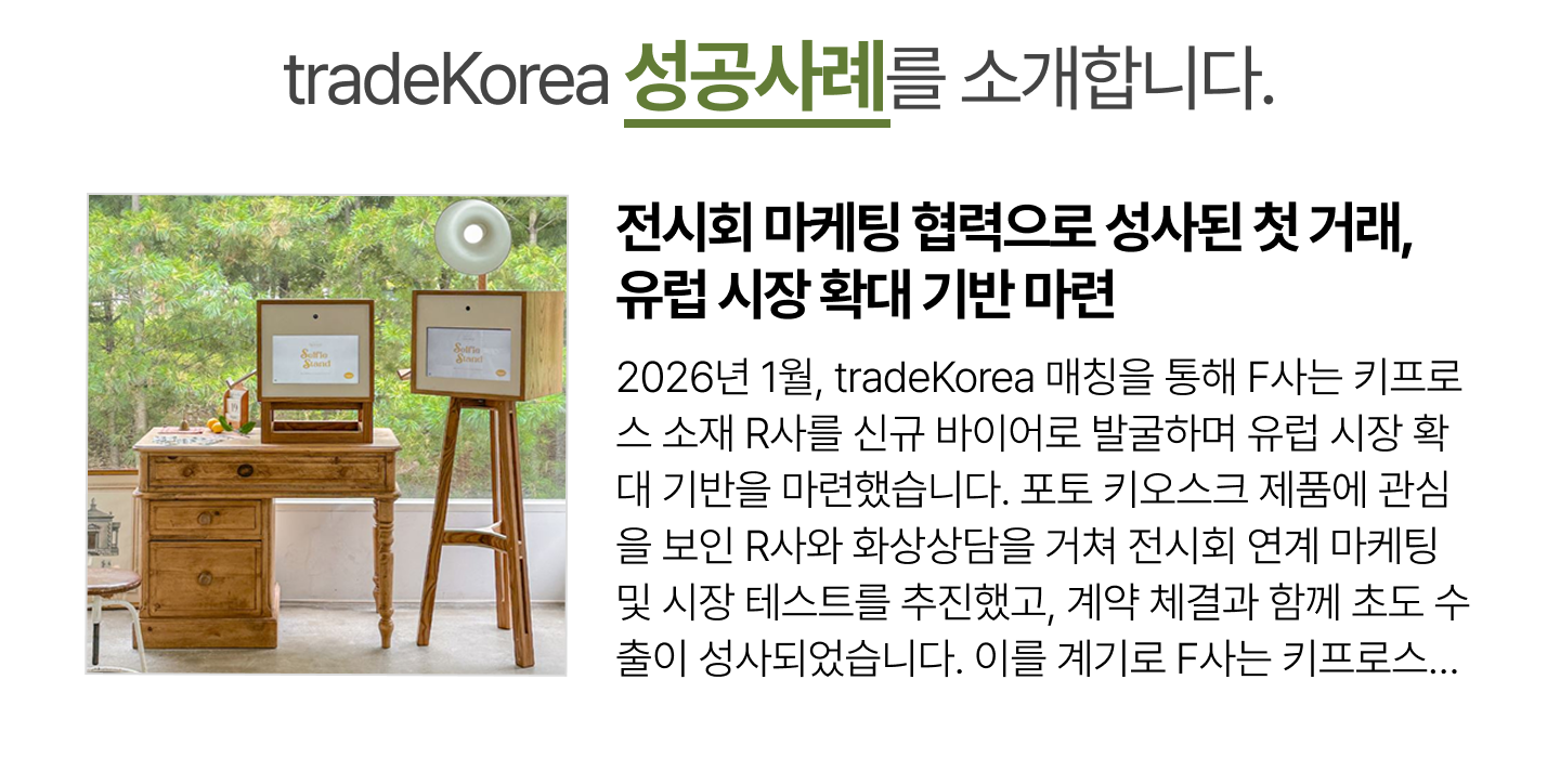 전시회 마케팅 협력으로 성사된 첫 거래, 유럽 시장 확대 기반 마련 2026년 1월, tradeKorea 매칭을 통해 F사는 키프로스 소재 R사를 신규 바이어로 발굴하며 유럽 시장 확대 기반을 마련했습니다. 포토 키오스크 제품에 관심을 보인 R사와 화상상담을 거쳐 전시회 연계 마케팅 및 시장 테스트를 추진했고, 계약 체결과 함께 초도 수출이 성사되었습니다. 이를 계기로 F사는 키프로스와 그리스까지 시장을 확대하고, 향후 유럽 내 유통 협력을 지속할 기반을 확보했습니다.