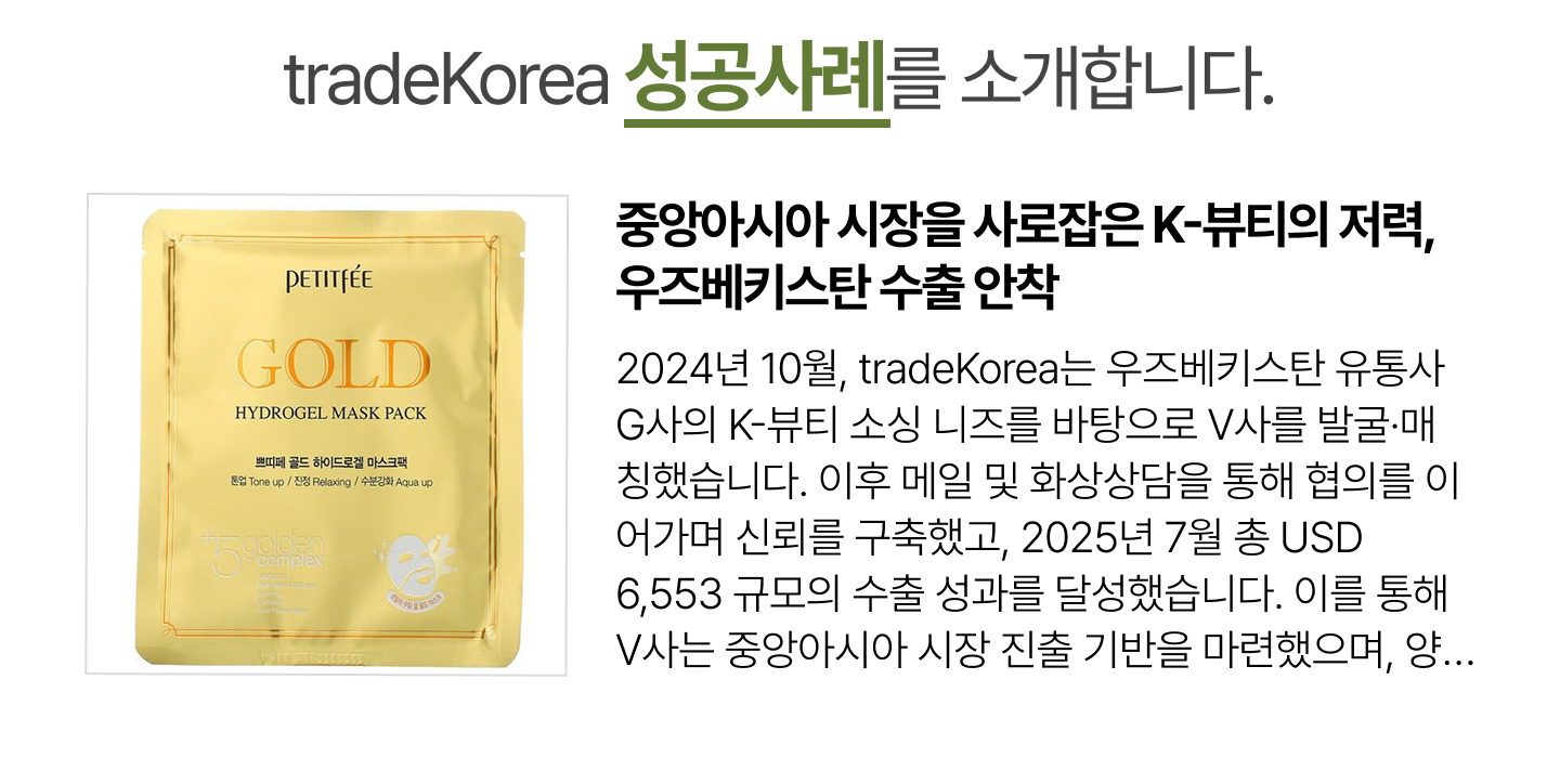 
                                                                중앙아시아 시장을 사로잡은 K-뷰티의 저력, 우즈베키스탄 수출 안착
                                                                2024년 10월, tradeKorea는 우즈베키스탄 유통사 G사의 K-뷰티 소싱 니즈를 바탕으로 V사를 발굴·매칭했습니다. 이후 메일 및 화상상담을 통해 협의를 이어가며 신뢰를 구축했고, 2025년 7월 총 USD 6,553 규모의 수출 성과를 달성했습니다. 이를 통해 V사는 중앙아시아 시장 진출 기반을 마련했으며, 양사는 향후 협력 확대를 이어갈 예정입니다.
                                                            